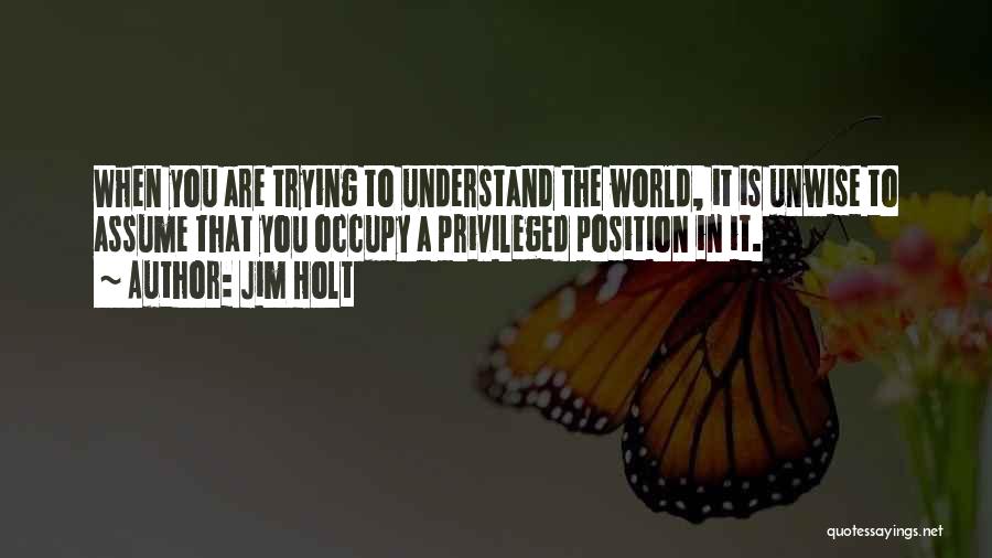 Jim Holt Quotes: When You Are Trying To Understand The World, It Is Unwise To Assume That You Occupy A Privileged Position In