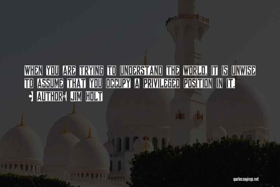 Jim Holt Quotes: When You Are Trying To Understand The World, It Is Unwise To Assume That You Occupy A Privileged Position In