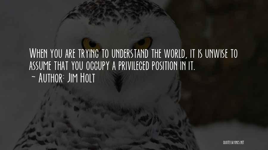 Jim Holt Quotes: When You Are Trying To Understand The World, It Is Unwise To Assume That You Occupy A Privileged Position In