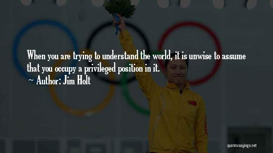 Jim Holt Quotes: When You Are Trying To Understand The World, It Is Unwise To Assume That You Occupy A Privileged Position In