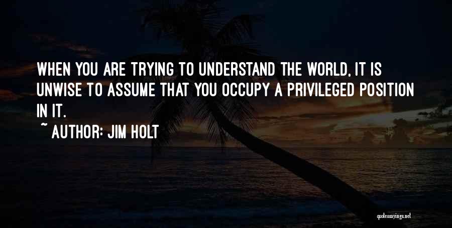 Jim Holt Quotes: When You Are Trying To Understand The World, It Is Unwise To Assume That You Occupy A Privileged Position In