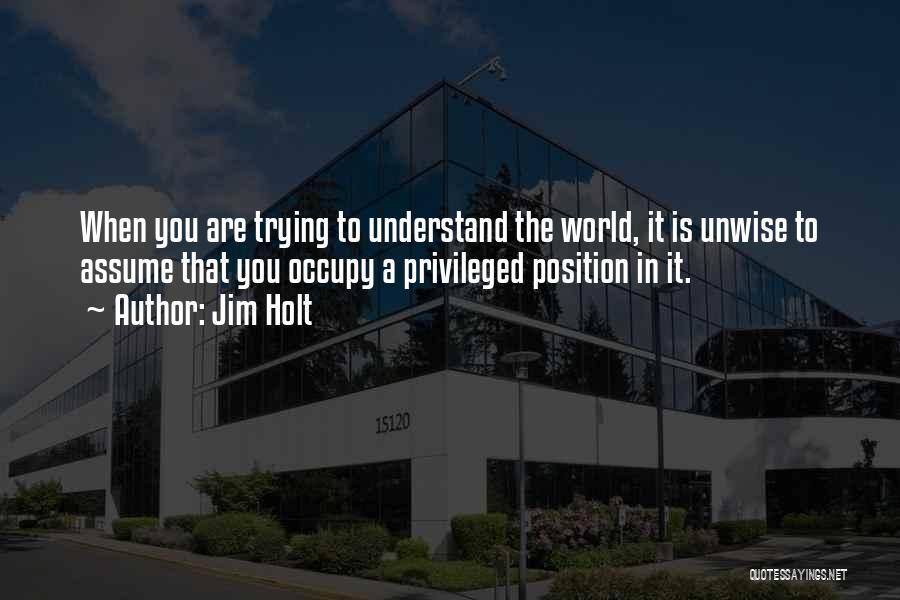 Jim Holt Quotes: When You Are Trying To Understand The World, It Is Unwise To Assume That You Occupy A Privileged Position In