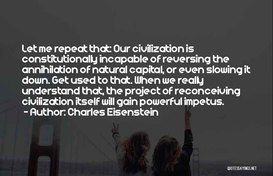 Charles Eisenstein Quotes: Let Me Repeat That: Our Civilization Is Constitutionally Incapable Of Reversing The Annihilation Of Natural Capital, Or Even Slowing It