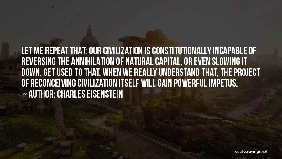 Charles Eisenstein Quotes: Let Me Repeat That: Our Civilization Is Constitutionally Incapable Of Reversing The Annihilation Of Natural Capital, Or Even Slowing It