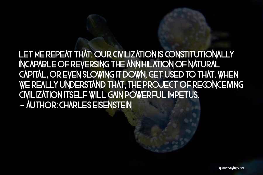 Charles Eisenstein Quotes: Let Me Repeat That: Our Civilization Is Constitutionally Incapable Of Reversing The Annihilation Of Natural Capital, Or Even Slowing It