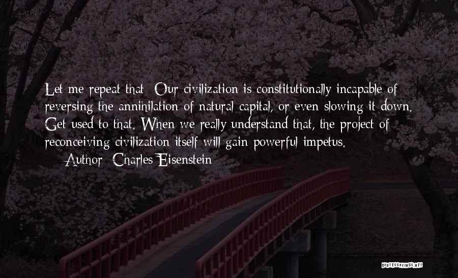 Charles Eisenstein Quotes: Let Me Repeat That: Our Civilization Is Constitutionally Incapable Of Reversing The Annihilation Of Natural Capital, Or Even Slowing It