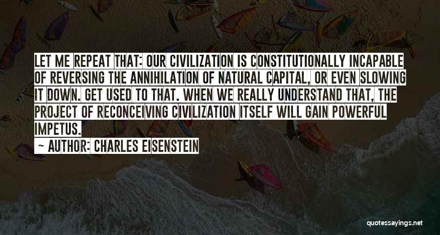 Charles Eisenstein Quotes: Let Me Repeat That: Our Civilization Is Constitutionally Incapable Of Reversing The Annihilation Of Natural Capital, Or Even Slowing It