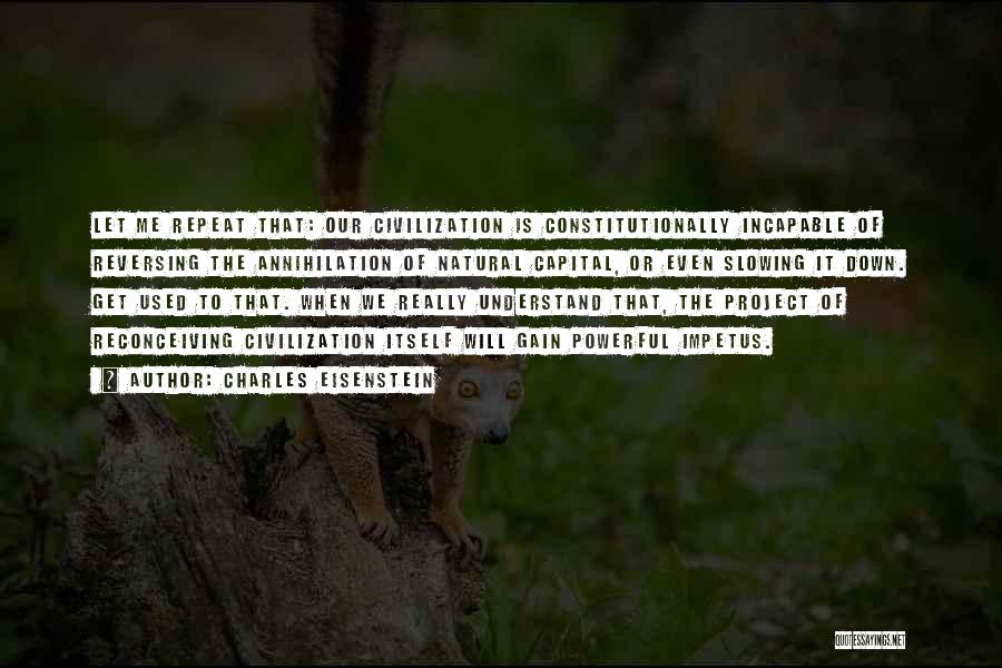 Charles Eisenstein Quotes: Let Me Repeat That: Our Civilization Is Constitutionally Incapable Of Reversing The Annihilation Of Natural Capital, Or Even Slowing It