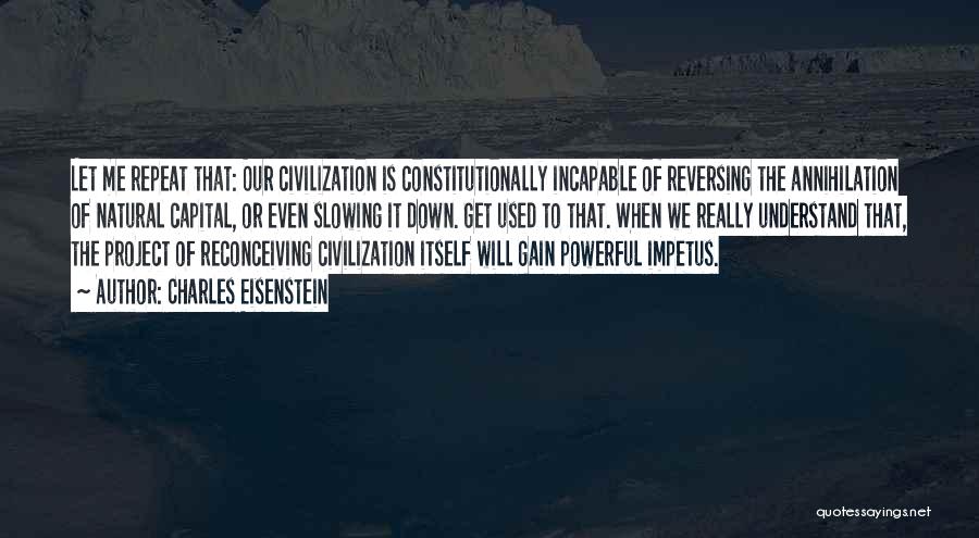 Charles Eisenstein Quotes: Let Me Repeat That: Our Civilization Is Constitutionally Incapable Of Reversing The Annihilation Of Natural Capital, Or Even Slowing It