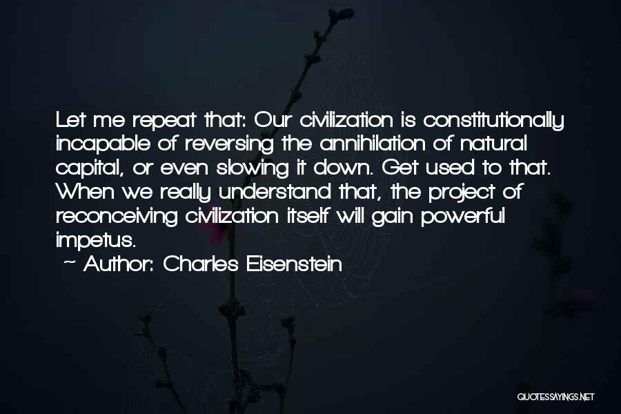 Charles Eisenstein Quotes: Let Me Repeat That: Our Civilization Is Constitutionally Incapable Of Reversing The Annihilation Of Natural Capital, Or Even Slowing It