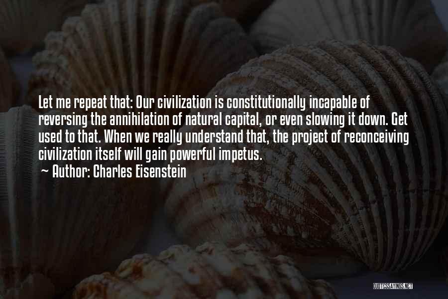 Charles Eisenstein Quotes: Let Me Repeat That: Our Civilization Is Constitutionally Incapable Of Reversing The Annihilation Of Natural Capital, Or Even Slowing It