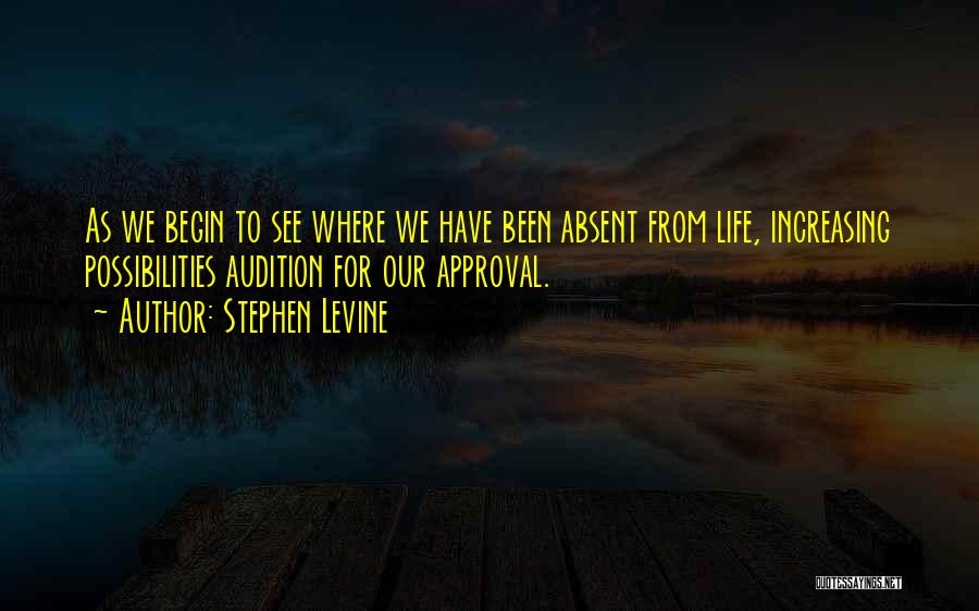 Stephen Levine Quotes: As We Begin To See Where We Have Been Absent From Life, Increasing Possibilities Audition For Our Approval.