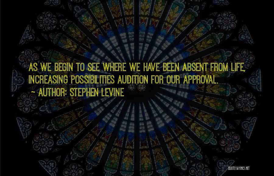 Stephen Levine Quotes: As We Begin To See Where We Have Been Absent From Life, Increasing Possibilities Audition For Our Approval.