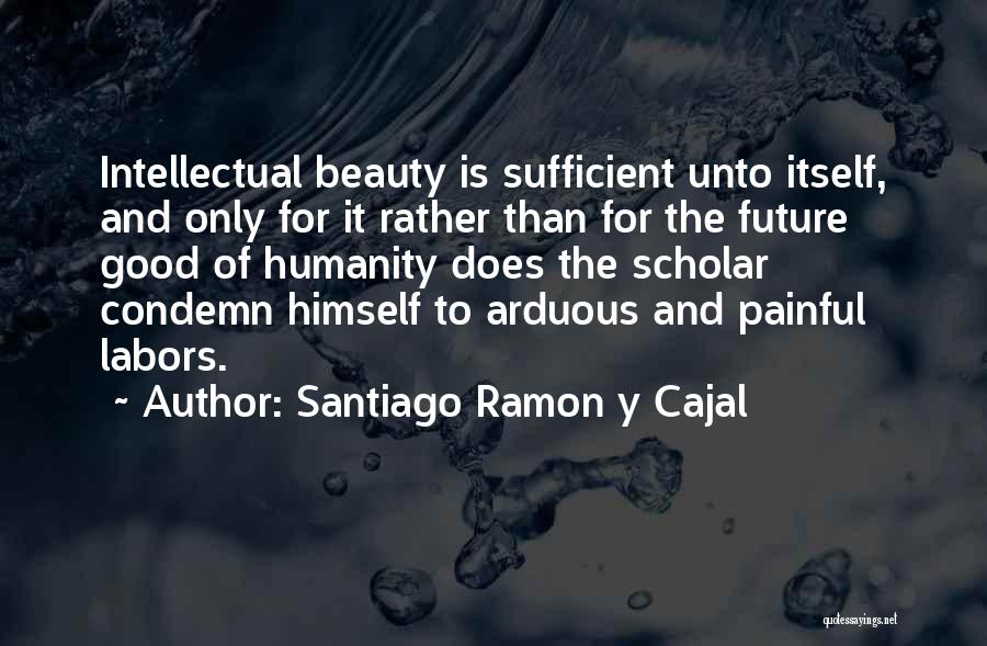 Santiago Ramon Y Cajal Quotes: Intellectual Beauty Is Sufficient Unto Itself, And Only For It Rather Than For The Future Good Of Humanity Does The