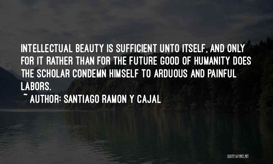 Santiago Ramon Y Cajal Quotes: Intellectual Beauty Is Sufficient Unto Itself, And Only For It Rather Than For The Future Good Of Humanity Does The