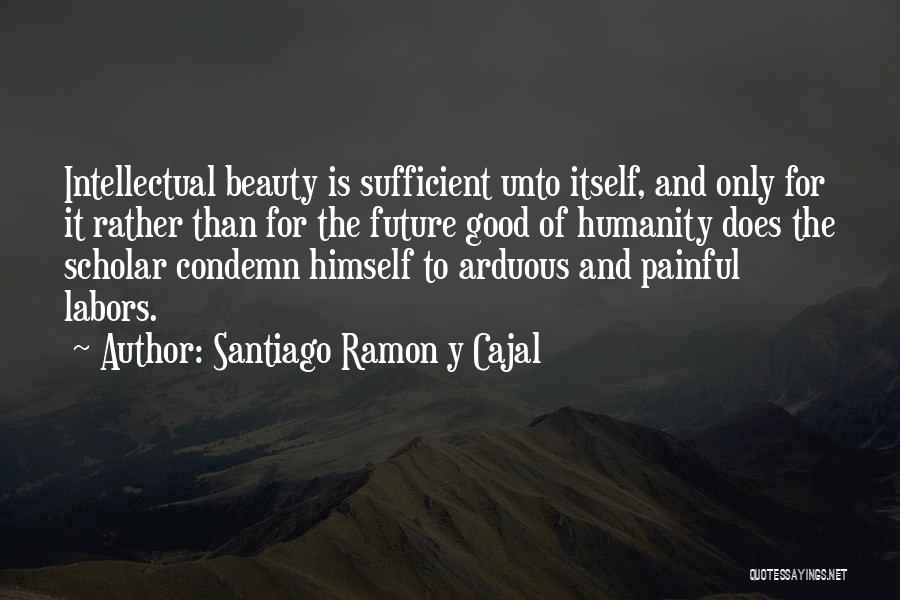 Santiago Ramon Y Cajal Quotes: Intellectual Beauty Is Sufficient Unto Itself, And Only For It Rather Than For The Future Good Of Humanity Does The