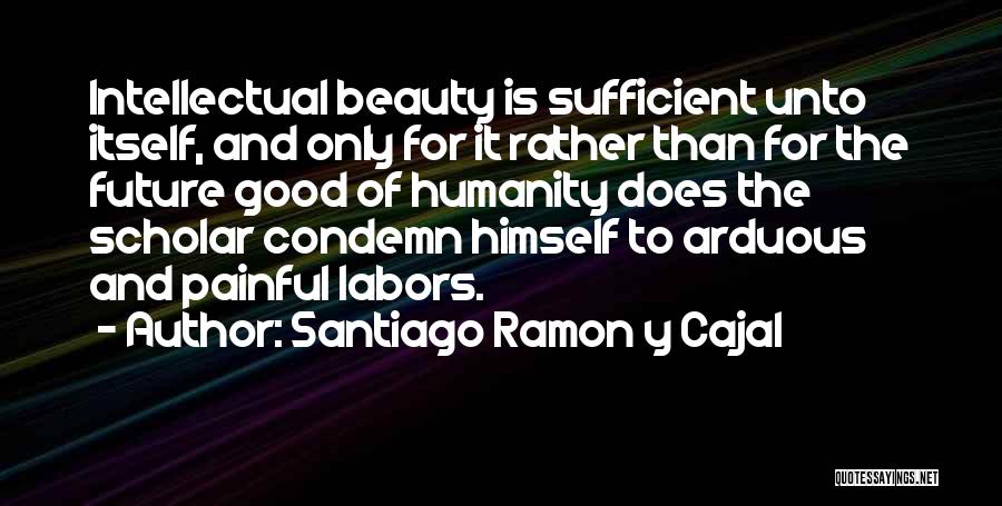 Santiago Ramon Y Cajal Quotes: Intellectual Beauty Is Sufficient Unto Itself, And Only For It Rather Than For The Future Good Of Humanity Does The
