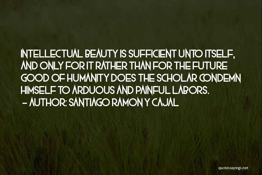 Santiago Ramon Y Cajal Quotes: Intellectual Beauty Is Sufficient Unto Itself, And Only For It Rather Than For The Future Good Of Humanity Does The