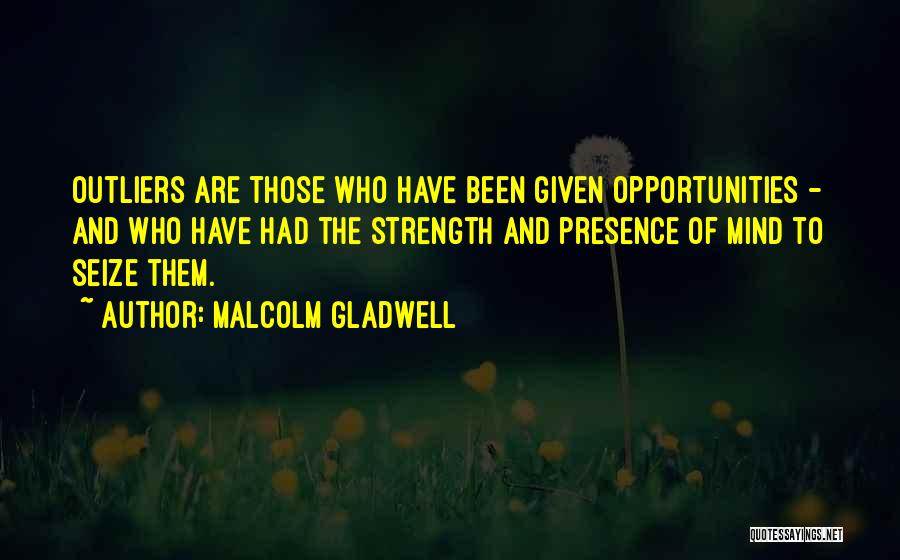 Malcolm Gladwell Quotes: Outliers Are Those Who Have Been Given Opportunities - And Who Have Had The Strength And Presence Of Mind To