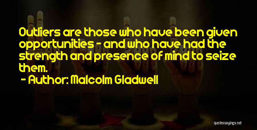 Malcolm Gladwell Quotes: Outliers Are Those Who Have Been Given Opportunities - And Who Have Had The Strength And Presence Of Mind To