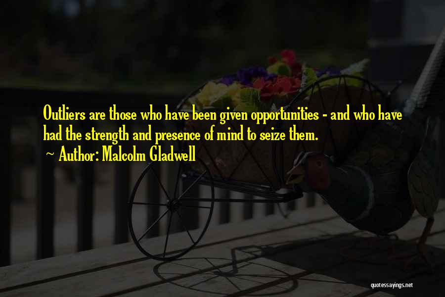 Malcolm Gladwell Quotes: Outliers Are Those Who Have Been Given Opportunities - And Who Have Had The Strength And Presence Of Mind To