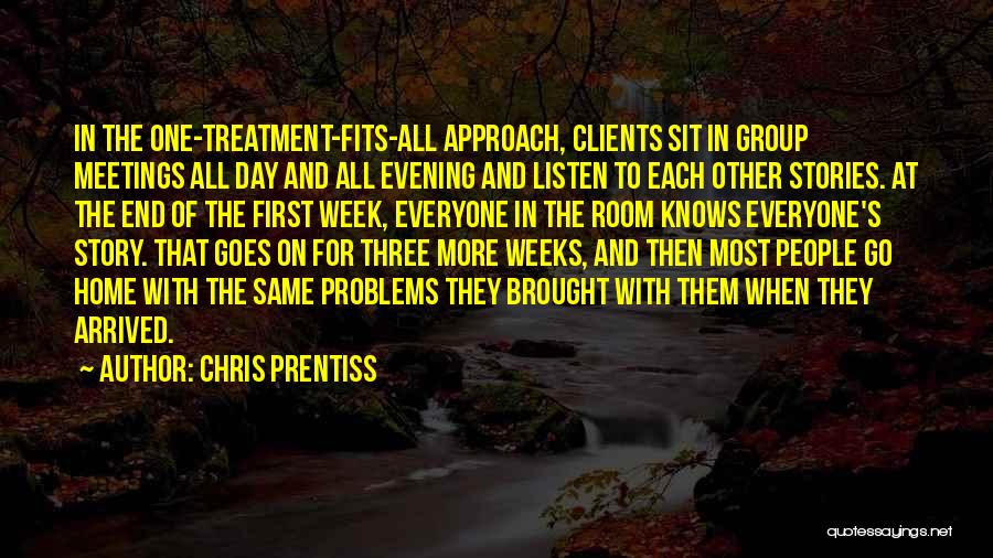 Chris Prentiss Quotes: In The One-treatment-fits-all Approach, Clients Sit In Group Meetings All Day And All Evening And Listen To Each Other Stories.