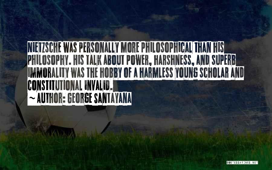 George Santayana Quotes: Nietzsche Was Personally More Philosophical Than His Philosophy. His Talk About Power, Harshness, And Superb Immorality Was The Hobby Of