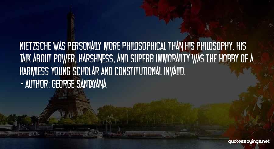 George Santayana Quotes: Nietzsche Was Personally More Philosophical Than His Philosophy. His Talk About Power, Harshness, And Superb Immorality Was The Hobby Of