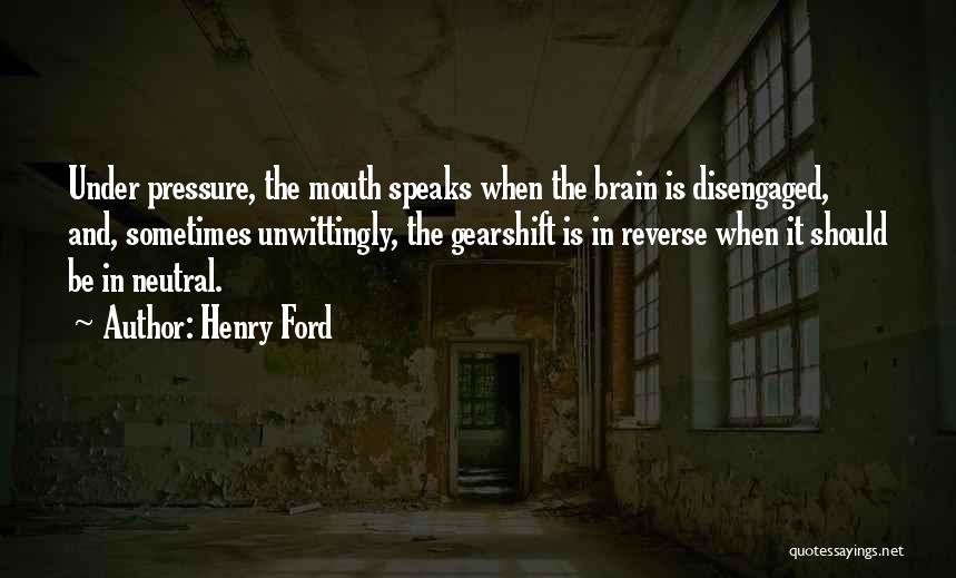 Henry Ford Quotes: Under Pressure, The Mouth Speaks When The Brain Is Disengaged, And, Sometimes Unwittingly, The Gearshift Is In Reverse When It