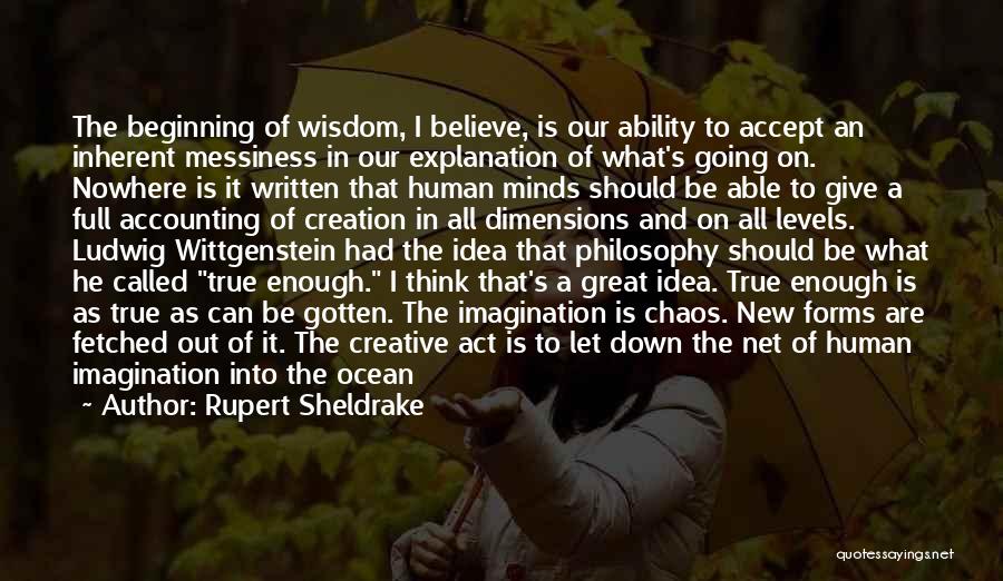 Rupert Sheldrake Quotes: The Beginning Of Wisdom, I Believe, Is Our Ability To Accept An Inherent Messiness In Our Explanation Of What's Going