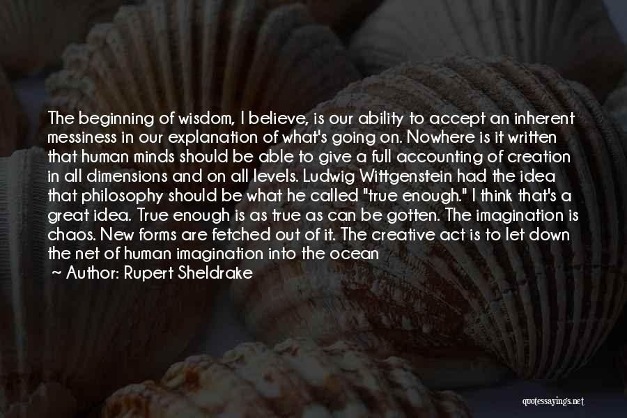 Rupert Sheldrake Quotes: The Beginning Of Wisdom, I Believe, Is Our Ability To Accept An Inherent Messiness In Our Explanation Of What's Going