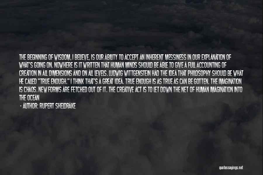 Rupert Sheldrake Quotes: The Beginning Of Wisdom, I Believe, Is Our Ability To Accept An Inherent Messiness In Our Explanation Of What's Going