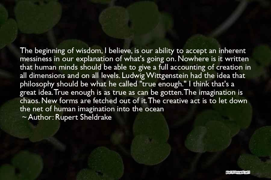 Rupert Sheldrake Quotes: The Beginning Of Wisdom, I Believe, Is Our Ability To Accept An Inherent Messiness In Our Explanation Of What's Going