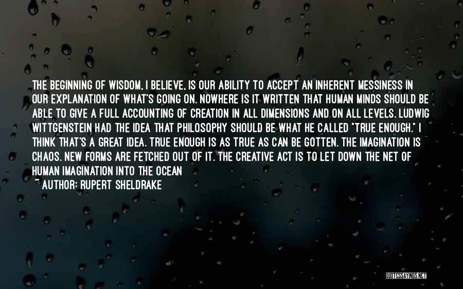 Rupert Sheldrake Quotes: The Beginning Of Wisdom, I Believe, Is Our Ability To Accept An Inherent Messiness In Our Explanation Of What's Going