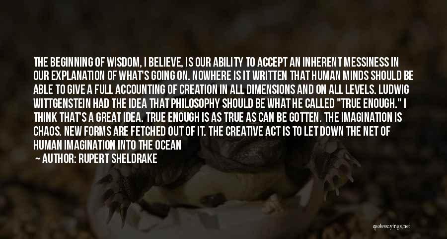 Rupert Sheldrake Quotes: The Beginning Of Wisdom, I Believe, Is Our Ability To Accept An Inherent Messiness In Our Explanation Of What's Going