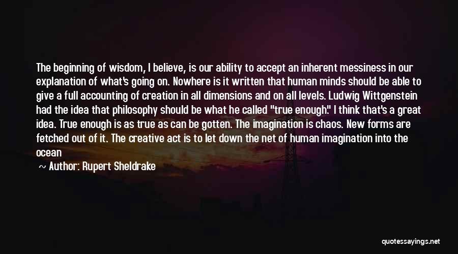 Rupert Sheldrake Quotes: The Beginning Of Wisdom, I Believe, Is Our Ability To Accept An Inherent Messiness In Our Explanation Of What's Going