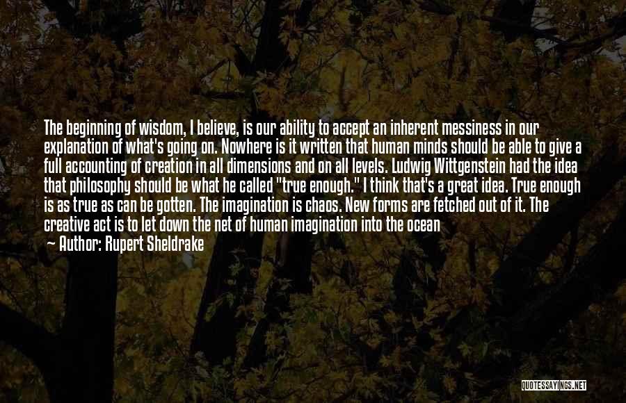 Rupert Sheldrake Quotes: The Beginning Of Wisdom, I Believe, Is Our Ability To Accept An Inherent Messiness In Our Explanation Of What's Going