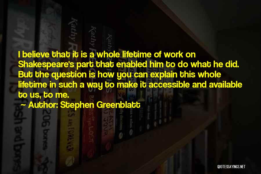 Stephen Greenblatt Quotes: I Believe That It Is A Whole Lifetime Of Work On Shakespeare's Part That Enabled Him To Do What He