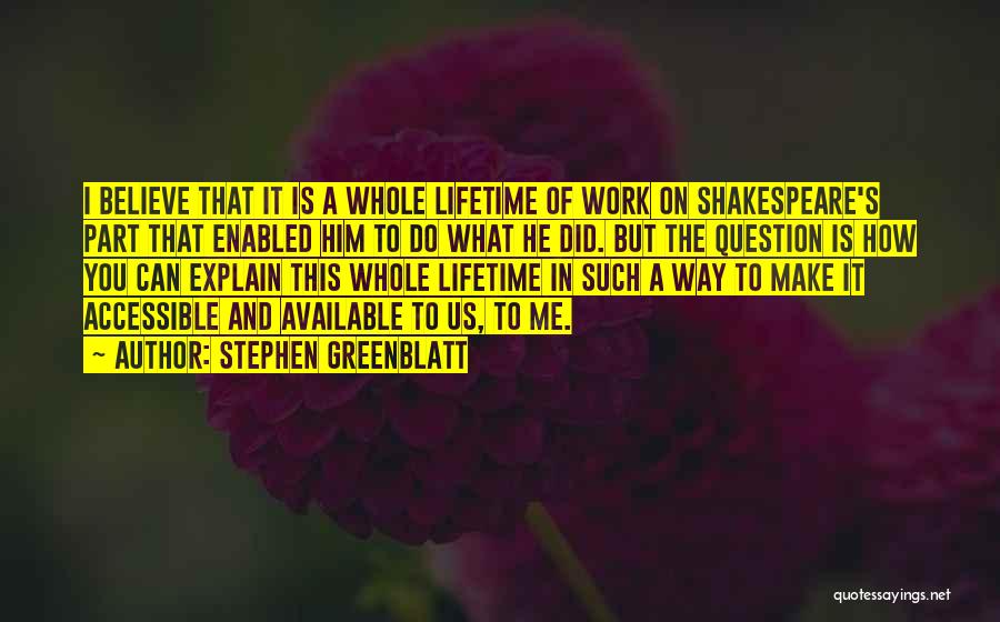 Stephen Greenblatt Quotes: I Believe That It Is A Whole Lifetime Of Work On Shakespeare's Part That Enabled Him To Do What He