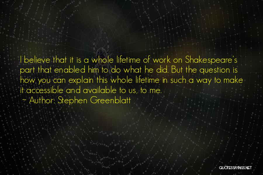 Stephen Greenblatt Quotes: I Believe That It Is A Whole Lifetime Of Work On Shakespeare's Part That Enabled Him To Do What He