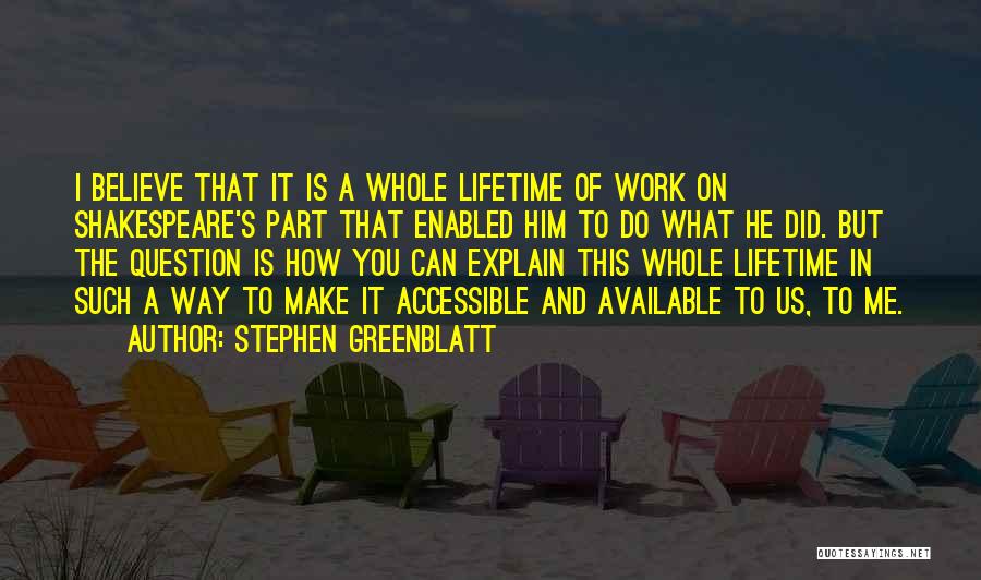 Stephen Greenblatt Quotes: I Believe That It Is A Whole Lifetime Of Work On Shakespeare's Part That Enabled Him To Do What He