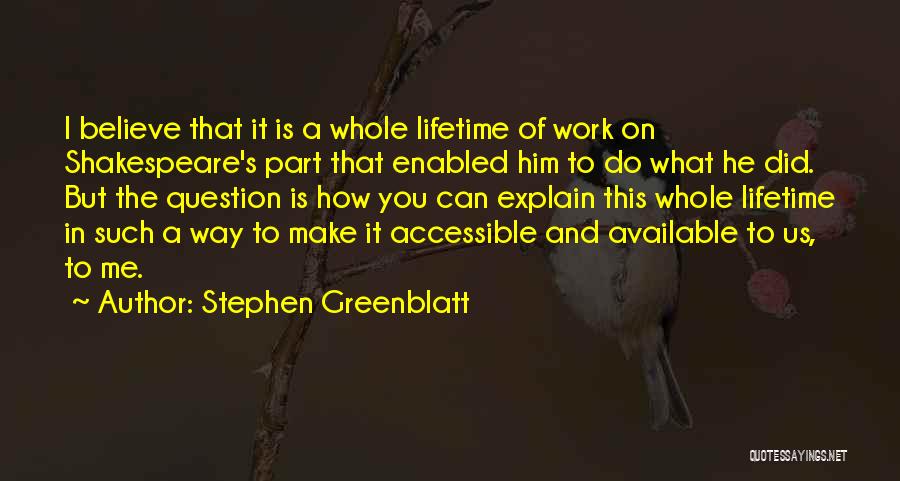 Stephen Greenblatt Quotes: I Believe That It Is A Whole Lifetime Of Work On Shakespeare's Part That Enabled Him To Do What He