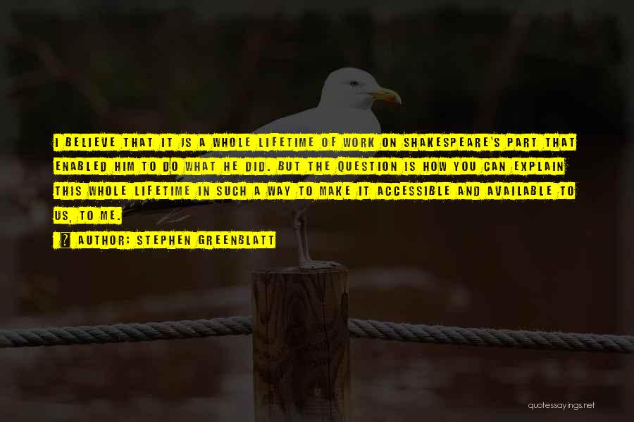 Stephen Greenblatt Quotes: I Believe That It Is A Whole Lifetime Of Work On Shakespeare's Part That Enabled Him To Do What He