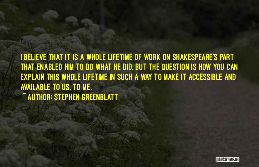 Stephen Greenblatt Quotes: I Believe That It Is A Whole Lifetime Of Work On Shakespeare's Part That Enabled Him To Do What He