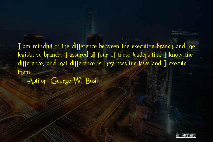 George W. Bush Quotes: I Am Mindful Of The Difference Between The Executive Branch And The Legislative Branch. I Assured All Four Of These