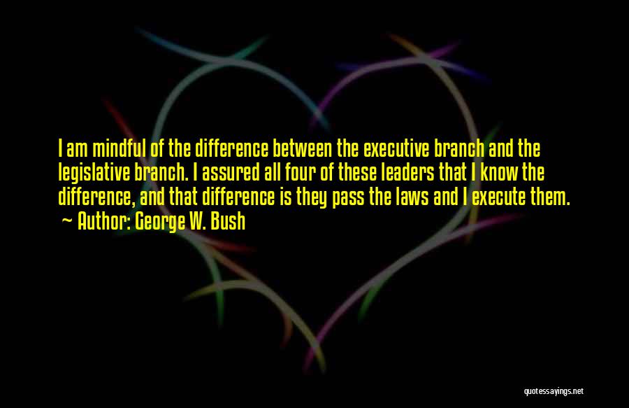 George W. Bush Quotes: I Am Mindful Of The Difference Between The Executive Branch And The Legislative Branch. I Assured All Four Of These