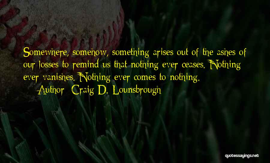 Craig D. Lounsbrough Quotes: Somewhere, Somehow, Something Arises Out Of The Ashes Of Our Losses To Remind Us That Nothing Ever Ceases. Nothing Ever