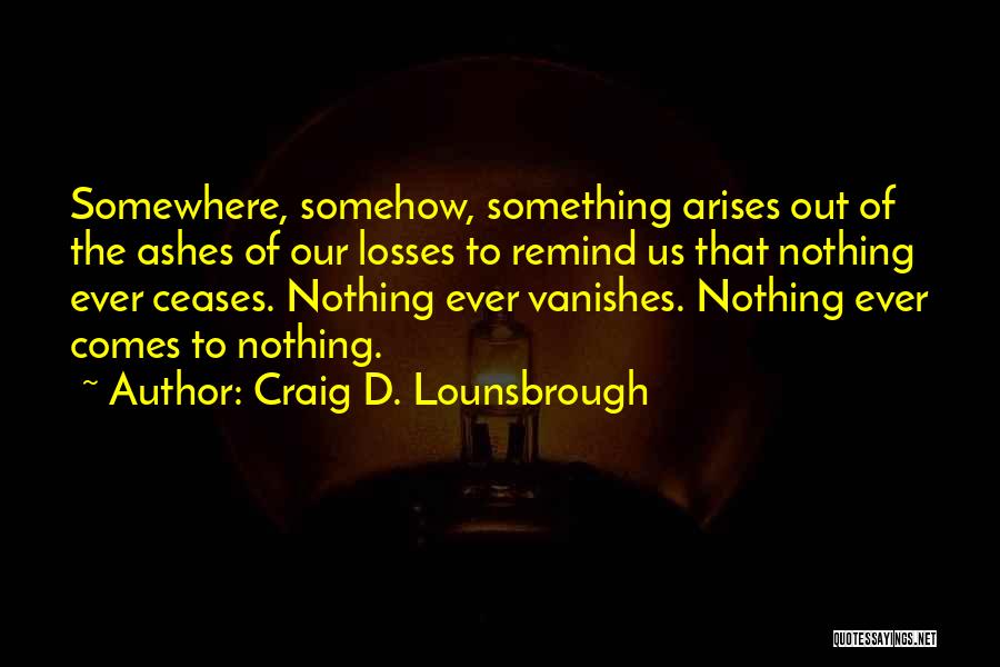 Craig D. Lounsbrough Quotes: Somewhere, Somehow, Something Arises Out Of The Ashes Of Our Losses To Remind Us That Nothing Ever Ceases. Nothing Ever