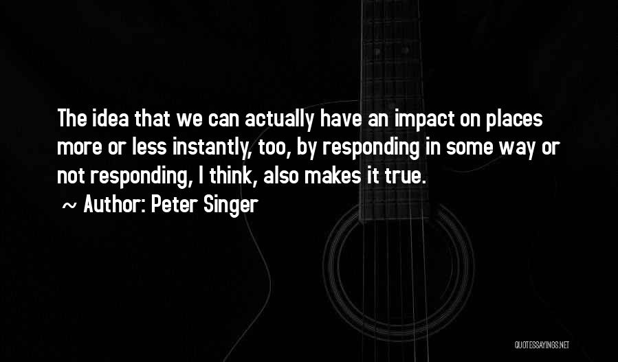 Peter Singer Quotes: The Idea That We Can Actually Have An Impact On Places More Or Less Instantly, Too, By Responding In Some