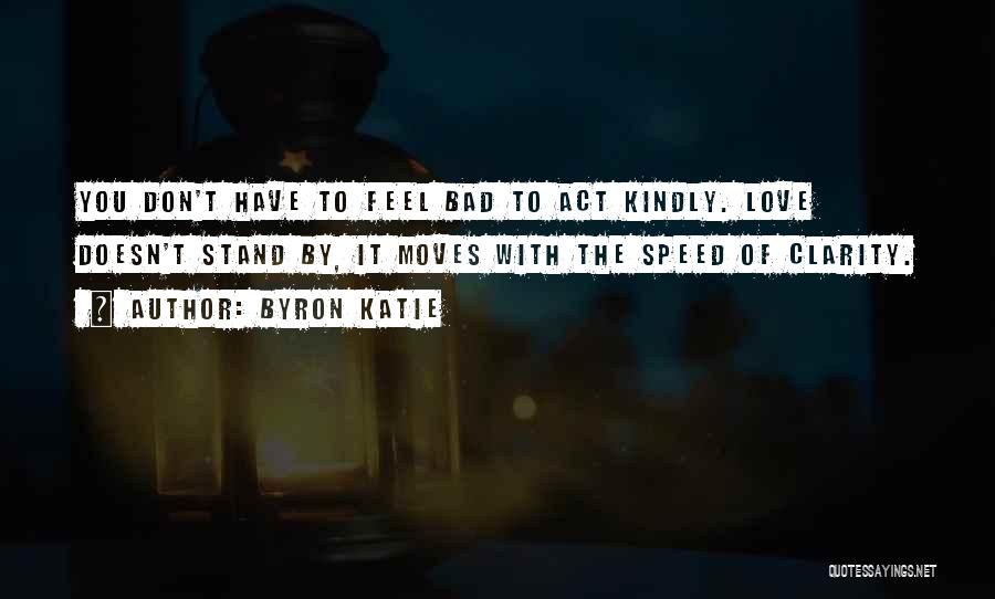 Byron Katie Quotes: You Don't Have To Feel Bad To Act Kindly. Love Doesn't Stand By, It Moves With The Speed Of Clarity.